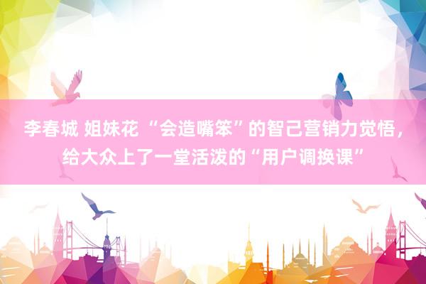 李春城 姐妹花 “会造嘴笨”的智己营销力觉悟，给大众上了一堂活泼的“用户调换课”