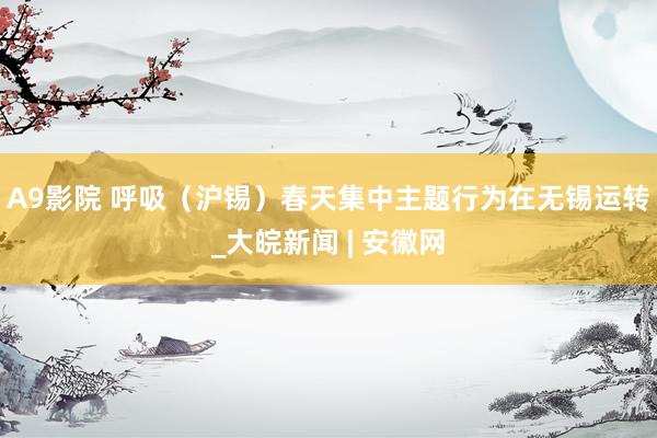 A9影院 呼吸（沪锡）春天集中主题行为在无锡运转_大皖新闻 | 安徽网
