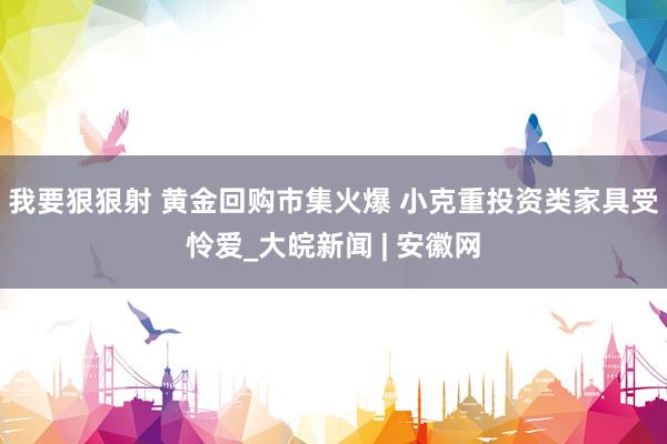 我要狠狠射 黄金回购市集火爆 小克重投资类家具受怜爱_大皖新闻 | 安徽网