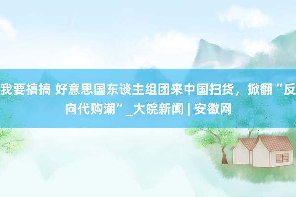 我要搞搞 好意思国东谈主组团来中国扫货，掀翻“反向代购潮”_大皖新闻 | 安徽网