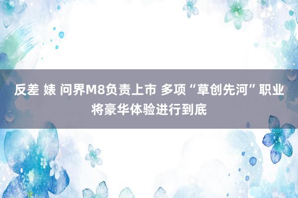 反差 婊 问界M8负责上市 多项“草创先河”职业将豪华体验进行到底