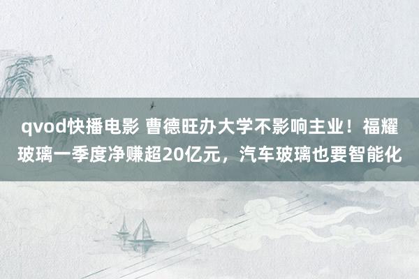 qvod快播电影 曹德旺办大学不影响主业！福耀玻璃一季度净赚超20亿元，汽车玻璃也要智能化