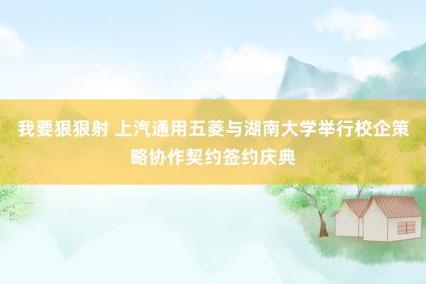 我要狠狠射 上汽通用五菱与湖南大学举行校企策略协作契约签约庆典