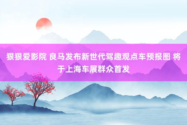 狠狠爱影院 良马发布新世代驾趣观点车预报图 将于上海车展群众首发