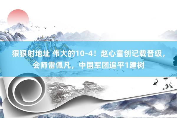 狠狠射地址 伟大的10-4！赵心童创记载晋级，会师雷佩凡，中国军团追平1建树