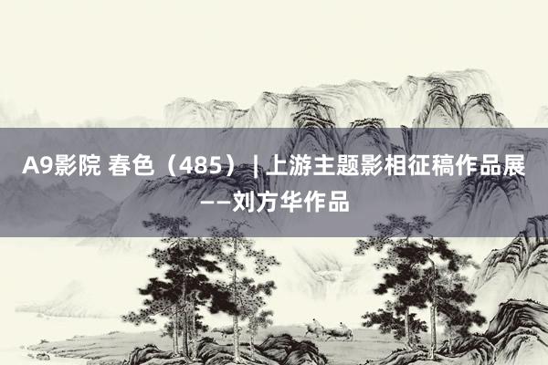 A9影院 春色（485） | 上游主题影相征稿作品展——刘方华作品