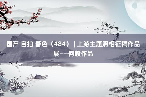 国产 自拍 春色（484） | 上游主题照相征稿作品展——何毅作品