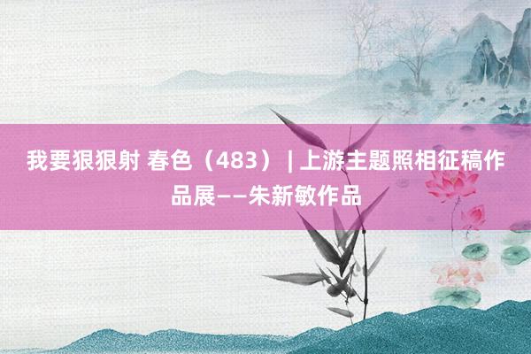 我要狠狠射 春色（483） | 上游主题照相征稿作品展——朱新敏作品