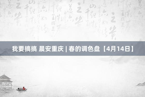 我要搞搞 晨安重庆 | 春的调色盘【4月14日】