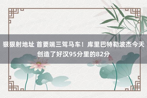狠狠射地址 首要端三驾马车！库里巴特勒波杰今天创造了好汉95分里的82分