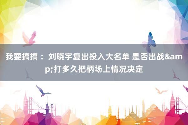 我要搞搞 ：刘晓宇复出投入大名单 是否出战&打多久把柄场上情况决定