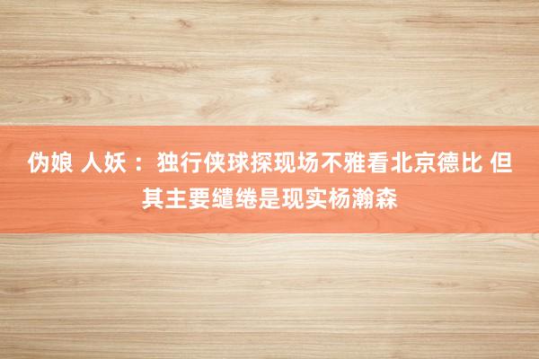 伪娘 人妖 ：独行侠球探现场不雅看北京德比 但其主要缱绻是现实杨瀚森