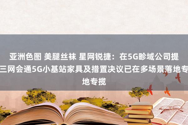 亚洲色图 美腿丝袜 星网锐捷：在5G畛域公司提议三网会通5G小基站家具及措置决议已在多场景落地专揽
