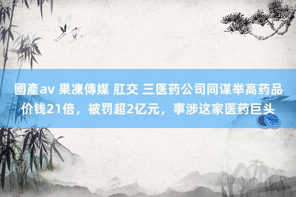 國產av 果凍傳媒 肛交 三医药公司同谋举高药品价钱21倍，被罚超2亿元，事涉这家医药巨头