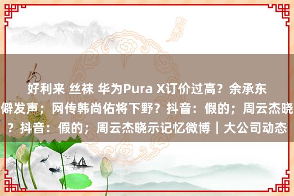 好利来 丝袜 华为Pura X订价过高？余承东复兴；刘强东一又友圈荒僻发声；网传韩尚佑将下野？抖音：假的；周云杰晓示记忆微博｜大公司动态