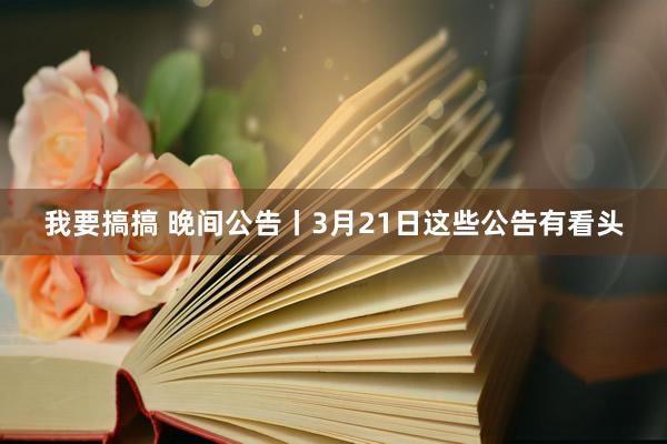 我要搞搞 晚间公告丨3月21日这些公告有看头