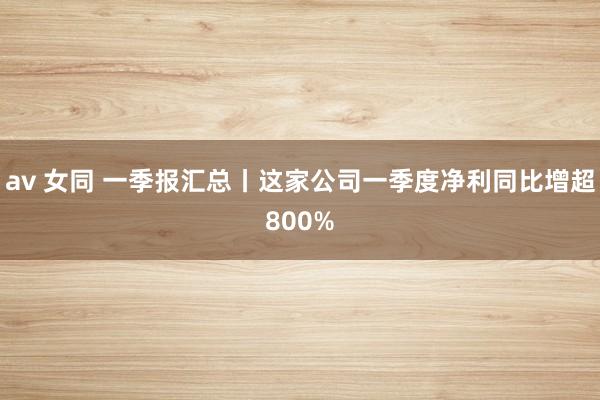 av 女同 一季报汇总丨这家公司一季度净利同比增超800%