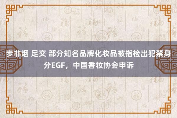 步非烟 足交 部分知名品牌化妆品被指检出犯禁身分EGF，中国香妆协会申诉