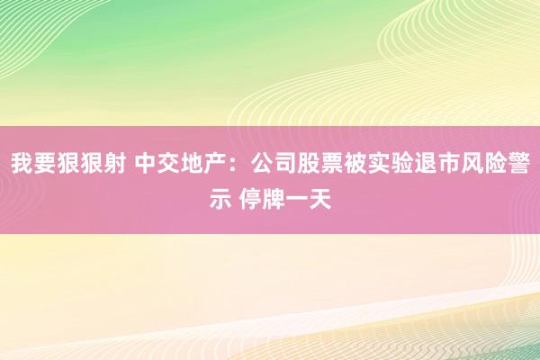 我要狠狠射 中交地产：公司股票被实验退市风险警示 停牌一天