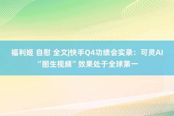 福利姬 自慰 全文|快手Q4功绩会实录：可灵AI“图生视频”效果处于全球第一