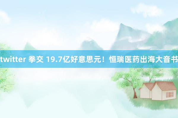 twitter 拳交 19.7亿好意思元！恒瑞医药出海大音书