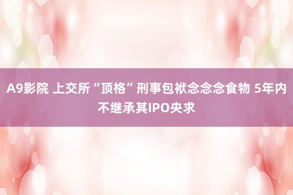 A9影院 上交所“顶格”刑事包袱念念念食物 5年内不继承其IPO央求
