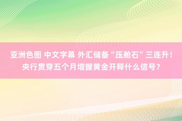 亚洲色图 中文字幕 外汇储备“压舱石”三连升！央行贯穿五个月增握黄金开释什么信号？