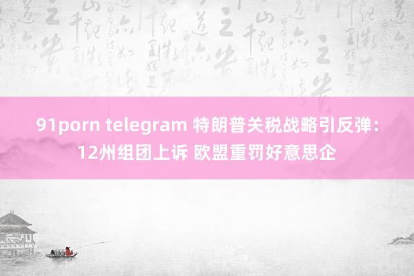 91porn telegram 特朗普关税战略引反弹：12州组团上诉 欧盟重罚好意思企