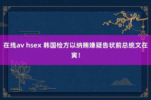 在线av hsex 韩国检方以纳贿嫌疑告状前总统文在寅！