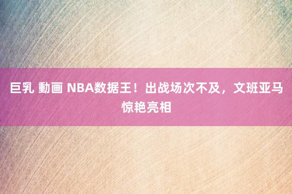 巨乳 動画 NBA数据王！出战场次不及，文班亚马惊艳亮相