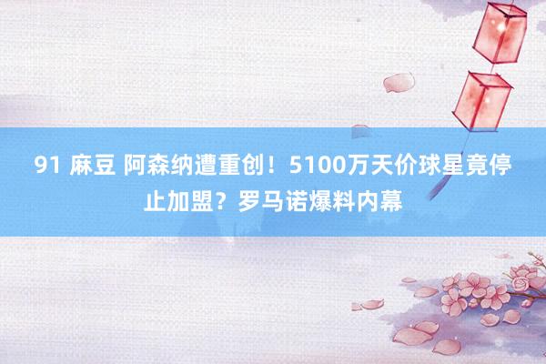 91 麻豆 阿森纳遭重创！5100万天价球星竟停止加盟？罗马诺爆料内幕