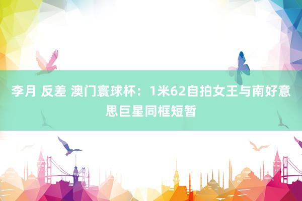 李月 反差 澳门寰球杯：1米62自拍女王与南好意思巨星同框短暂