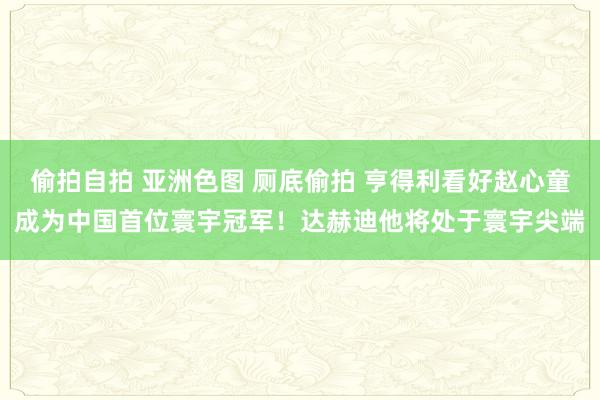 偷拍自拍 亚洲色图 厕底偷拍 亨得利看好赵心童成为中国首位寰宇冠军！达赫迪他将处于寰宇尖端