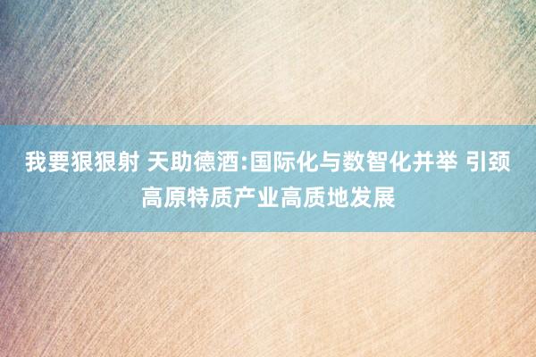 我要狠狠射 天助德酒:国际化与数智化并举 引颈高原特质产业高质地发展