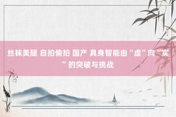 丝袜美腿 自拍偷拍 国产 具身智能由“虚”向“实”的突破与挑战