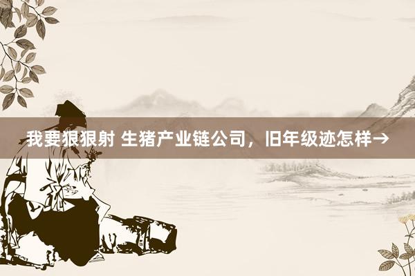 我要狠狠射 生猪产业链公司，旧年级迹怎样→