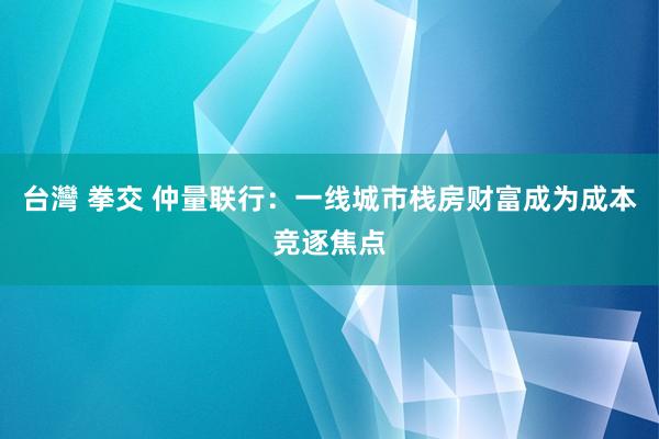 台灣 拳交 仲量联行：一线城市栈房财富成为成本竞逐焦点