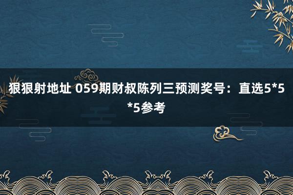 狠狠射地址 059期财叔陈列三预测奖号：直选5*5*5参考