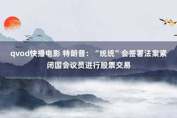 qvod快播电影 特朗普：“统统”会签署法案紧闭国会议员进行股票交易