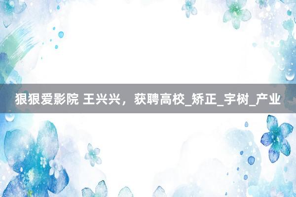 狠狠爱影院 王兴兴，获聘高校_矫正_宇树_产业