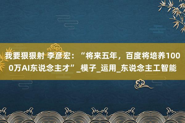 我要狠狠射 李彦宏：“将来五年，百度将培养1000万AI东说念主才”_模子_运用_东说念主工智能