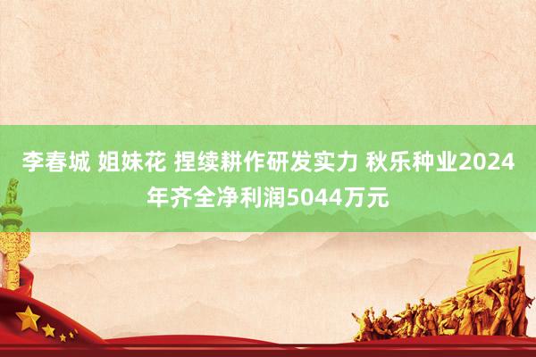 李春城 姐妹花 捏续耕作研发实力 秋乐种业2024年齐全净利润5044万元