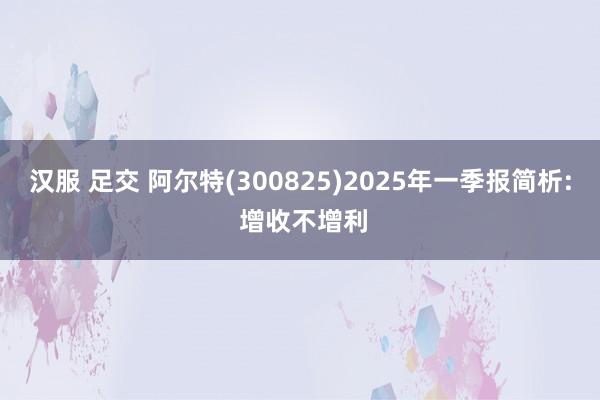 汉服 足交 阿尔特(300825)2025年一季报简析: 增收不增利