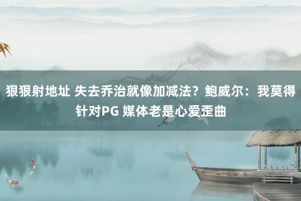 狠狠射地址 失去乔治就像加减法？鲍威尔：我莫得针对PG 媒体老是心爱歪曲