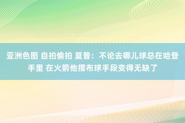 亚洲色图 自拍偷拍 夏普：不论去哪儿球总在哈登手里 在火箭他摆布球手段变得无缺了