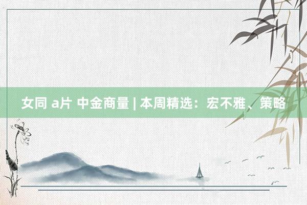 女同 a片 中金商量 | 本周精选：宏不雅、策略