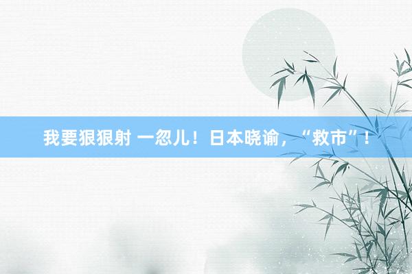 我要狠狠射 一忽儿！日本晓谕，“救市”！