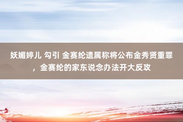 妖媚婷儿 勾引 金赛纶遗属称将公布金秀贤重罪，金赛纶的家东说念办法开大反攻