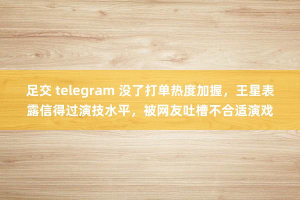 足交 telegram 没了打单热度加握，王星表露信得过演技水平，被网友吐槽不合适演戏