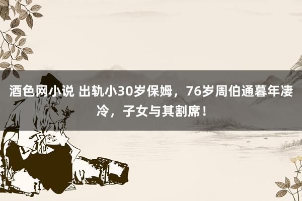酒色网小说 出轨小30岁保姆，76岁周伯通暮年凄冷，子女与其割席！